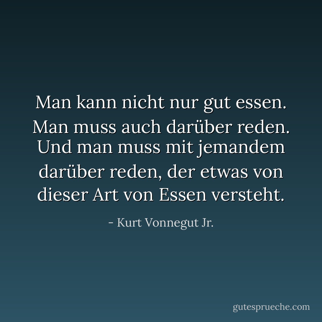 Man kann nicht nur gut essen. Man muss auch darüber reden. Und man muss mit jemandem darüber reden, der etwas von dieser Art von Essen versteht. - Kurt Vonnegut Jr.<