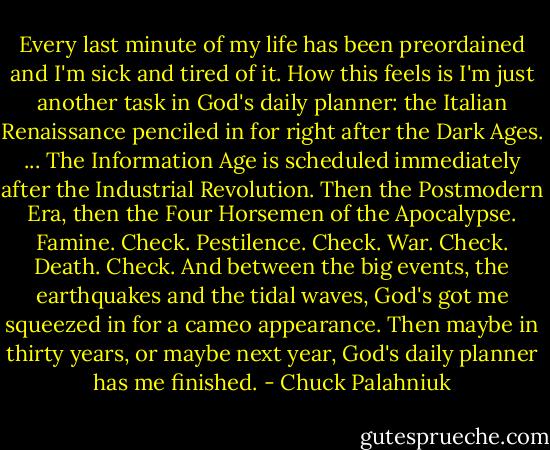 Every last minute of my life has been preordained and I'm sick and tired of it.<br />How this feels is I'm just another task in God's daily planner: the Italian Renaissance penciled in for right after the Dark Ages.<br />...<br />The Information Age is scheduled immediately after the Industrial Revolution. Then the Postmodern Era, then the Four Horsemen of the Apocalypse. Famine. Check. Pestilence. Check. War. Check. Death. Check. And between the big events, the earthquakes and the tidal waves, God's got me squeezed in for a cameo appearance. Then maybe in thirty years, or maybe next year, God's daily planner has me finished. - Chuck Palahniuk