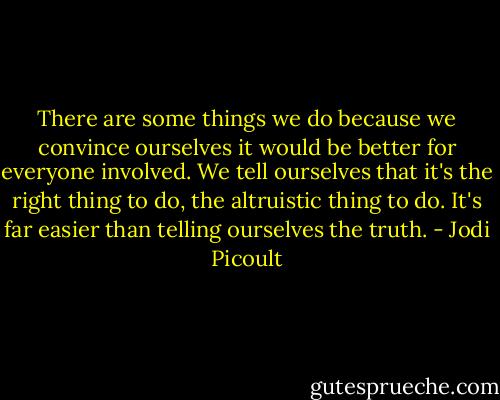 There are some things we do because we convince ourselves it would be better for everyone involved. We tell ourselves that it's the right thing to do, the altruistic thing to do. It's far easier than telling ourselves the truth. - Jodi Picoult