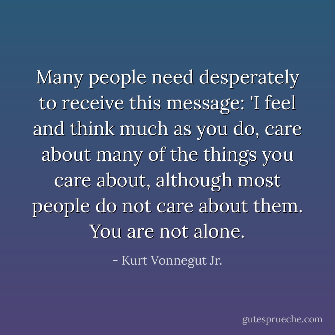 Many people need desperately to receive this message: 'I feel and think much as you do, care about many of the things you care about, although most people do not care about them. You are not alone. - Kurt Vonnegut Jr.