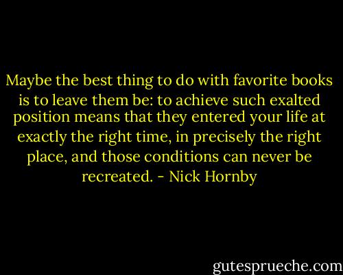 Maybe the best thing to do with favorite books is to leave them be: to achieve such exalted position means that they entered your life at exactly the right time, in precisely the right place, and those conditions can never be recreated. - Nick Hornby