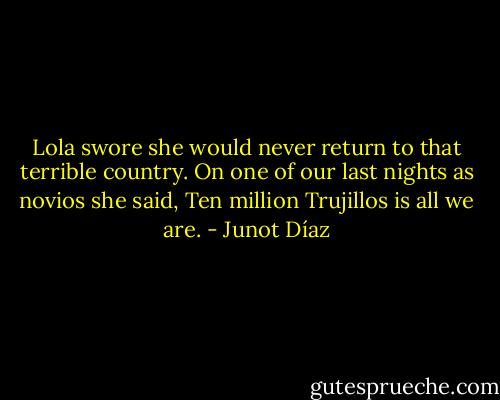 Lola swore she would never return to that terrible country. On one of our last nights as novios she said, Ten million Trujillos is all we are. - Junot Díaz