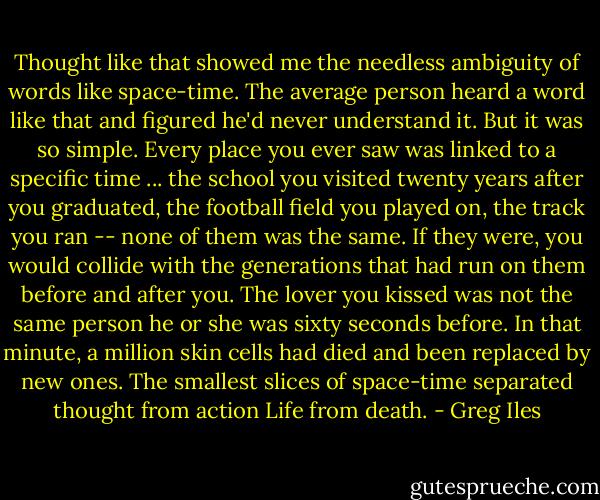 Thought like that showed me the needless ambiguity of words like space-time. The average person heard a word like that and figured he'd never understand it. But it was so simple. Every place you ever saw was linked to a specific time ... the school you visited twenty years after you graduated, the football field you played on, the track you ran -- none of them was the same. If they were, you would collide with the generations that had run on them before and after you. The lover you kissed was not the same person he or she was sixty seconds before. In that minute, a million skin cells had died and been replaced by new ones. The smallest slices of space-time separated thought from action Life from death. - Greg Iles