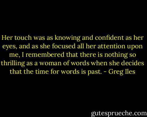 Her touch was as knowing and confident as her eyes, and as she focused all her attention upon me, I remembered that there is nothing so thrilling as a woman of words when she decides that the time for words is past. - Greg Iles