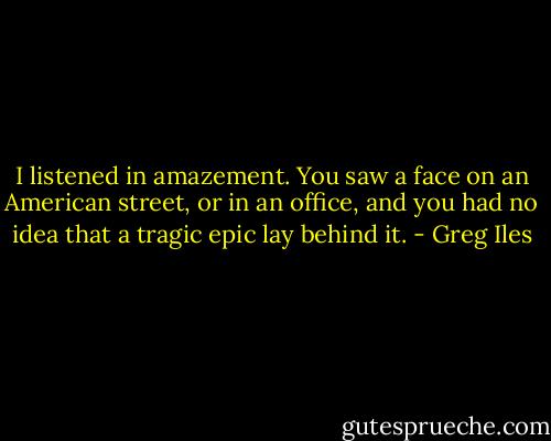 I listened in amazement. You saw a face on an American street, or in an office, and you had no idea that a tragic epic lay behind it. - Greg Iles