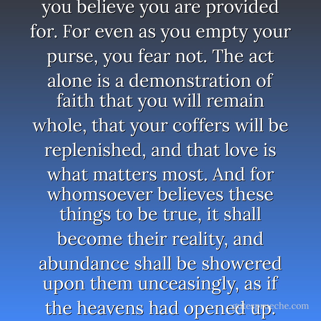Giving tells the Universe that you believe you are provided for. For even as you empty your purse, you fear not. The act alone is a demonstration of faith that you will remain whole, that your coffers will be replenished, and that love is what matters most. And for whomsoever believes these things to be true, it shall become their reality, and abundance shall be showered upon them unceasingly, as if the heavens had opened up. - Mike Dooley