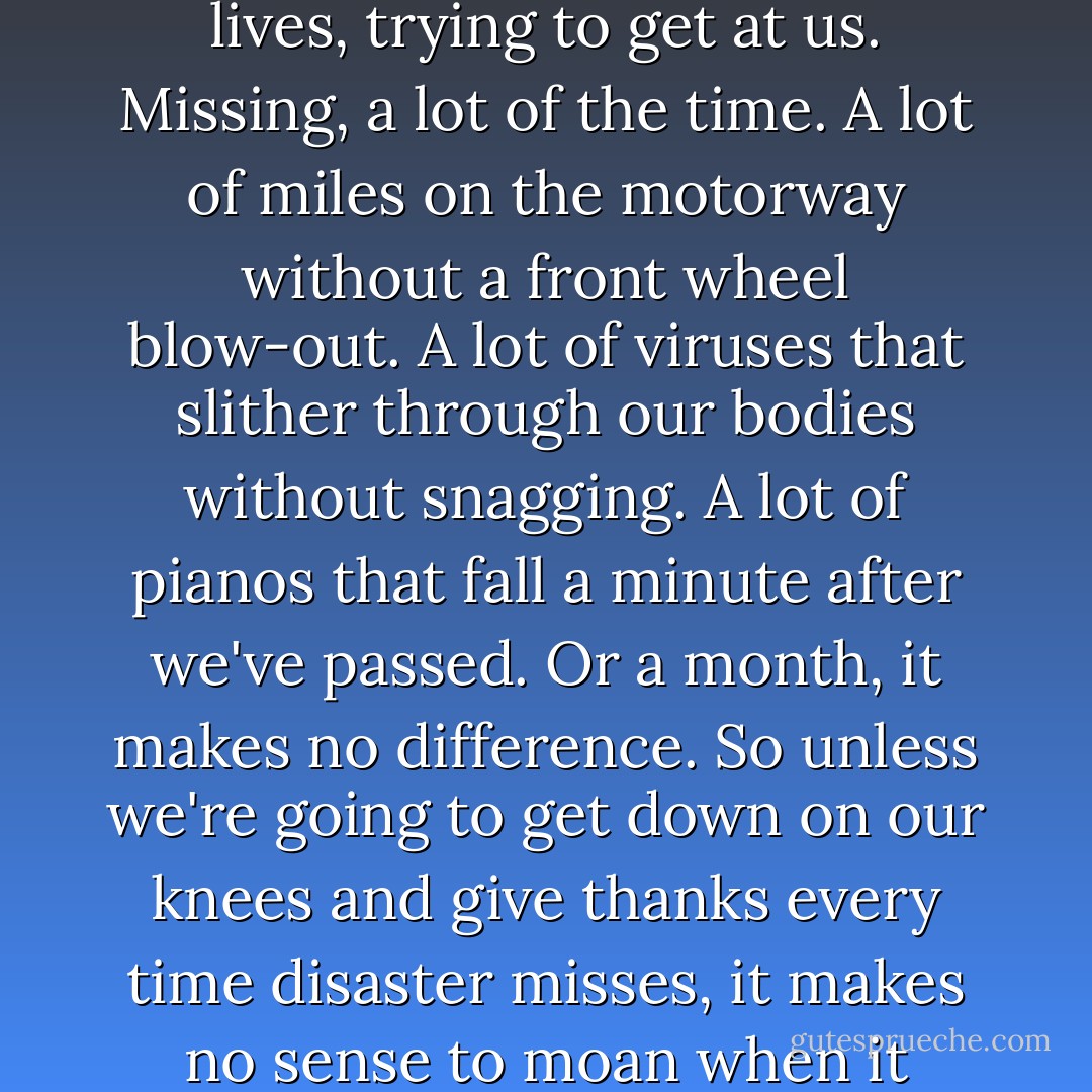 Death and disaster are at our shoulders every second of our lives, trying to get at us. Missing, a lot of the time. A lot of miles on the motorway without a front wheel blow-out. A lot of viruses that slither through our bodies without snagging. A lot of pianos that fall a minute after we've passed. Or a month, it makes no difference. So unless we're going to get down on our knees and give thanks every time disaster misses, it makes no sense to moan when it strikes. - Hugh Laurie