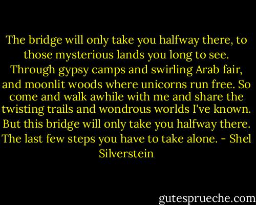 The bridge will only take you halfway there, to those mysterious lands you long to see. Through gypsy camps and swirling Arab fair, and moonlit woods where unicorns run free. So come and walk awhile with me and share the twisting trails and wondrous worlds I've known. But this bridge will only take you halfway there. The last few steps you have to take alone. - Shel Silverstein