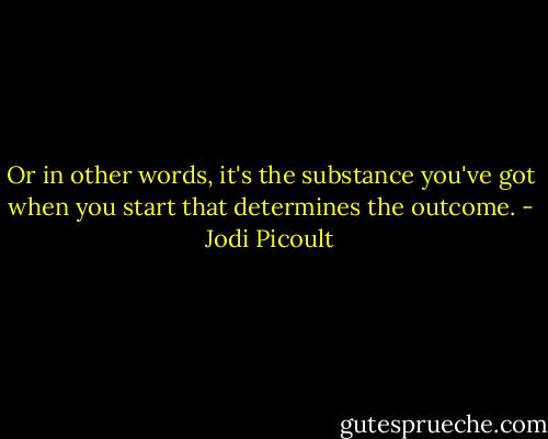 Or in other words, it's the substance you've got when you start that determines the outcome. - Jodi Picoult