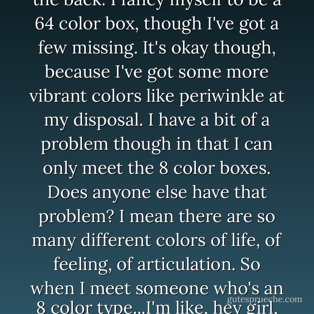 Life is like a box of crayons. Most people are the 8 color boxes, but what you're really looking for are the 64 color boxes with the sharpeners on the back. I fancy myself to be a 64 color box, though I've got a few missing. It's okay though, because I've got some more vibrant colors like periwinkle at my disposal. I have a bit of a problem though in that I can only meet the 8 color boxes. Does anyone else have that problem? I mean there are so many different colors of life, of feeling, of articulation. So when I meet someone who's an 8 color type...I'm like, hey girl, Magenta! and she's like, oh, you mean purple! and she goes off on her purple thing, and I'm like, no I want Magenta! - John Mayer