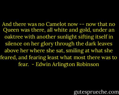 And there was no Camelot now -- now that no Queen was there, all white and gold, under an oaktree with another sunlight sifting itself in silence on her glory through the dark leaves above her where she sat, smiling at what she feared, and fearing least what most there was to fear.<br /> - Edwin Arlington Robinson