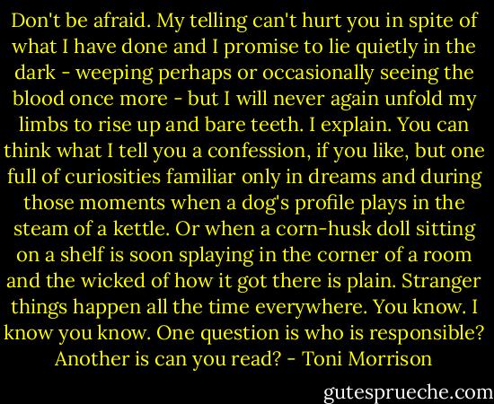 Don't be afraid. My telling can't hurt you in spite of what I have done and I promise to lie quietly in the dark - weeping perhaps or occasionally seeing the blood once more - but I will never again unfold my limbs to rise up and bare teeth. I explain. You can think what I tell you a confession, if you like, but one full of curiosities familiar only in dreams and during those moments when a dog's profile plays in the steam of a kettle. Or when a corn-husk doll sitting on a shelf is soon splaying in the corner of a room and the wicked of how it got there is plain. Stranger things happen all the time everywhere. You know. I know you know. One question is who is responsible? Another is can you read? - Toni Morrison
