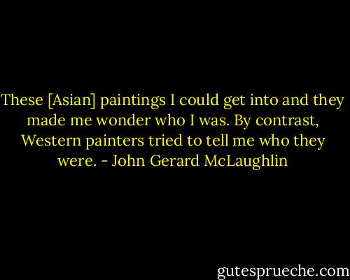 These [Asian] paintings I could get into and they made me wonder who I was. By contrast, Western painters tried to tell me who they were. - John Gerard McLaughlin