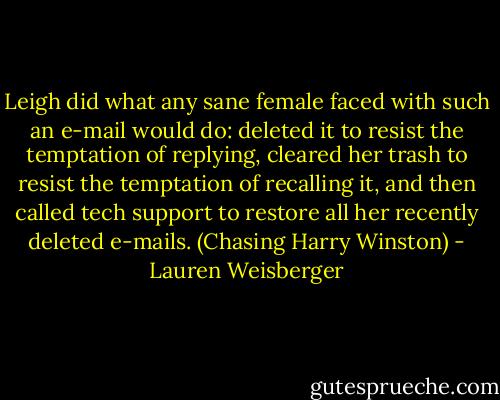 Leigh did what any sane female faced with such an e-mail would do: deleted it to resist the temptation of replying, cleared her trash to resist the temptation of recalling it, and then called tech support to restore all her recently deleted e-mails. (Chasing Harry Winston) - Lauren Weisberger