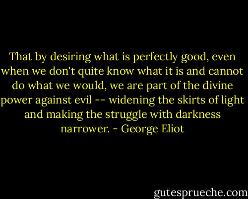 That by desiring what is perfectly good, even when we don't quite know what it is and cannot do what we would, we are part of the divine power against evil -- widening the skirts of light and making the struggle with darkness narrower. - George Eliot