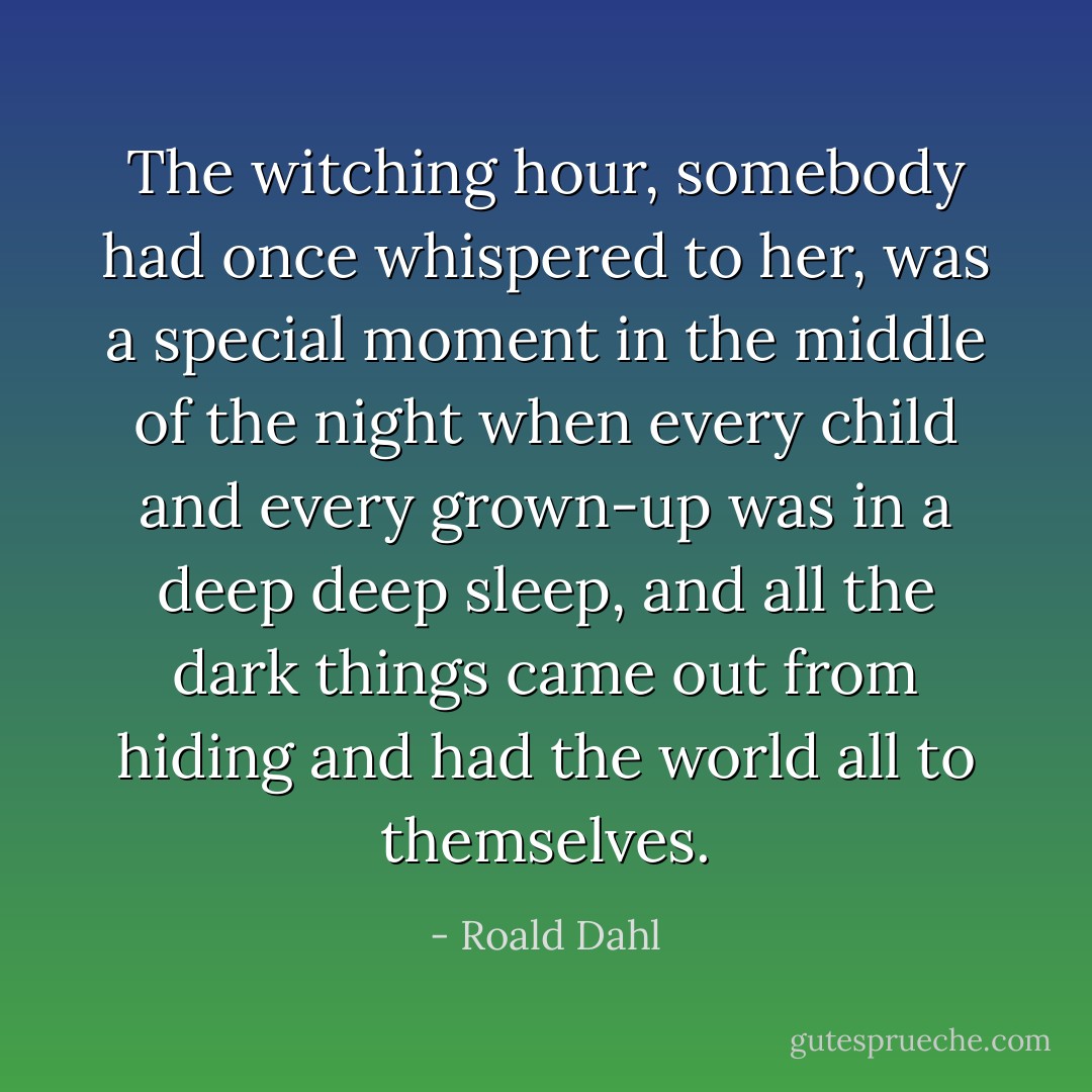 The witching hour, somebody had once whispered to her, was a special moment in the middle of the night when every child and every grown-up was in a deep deep sleep, and all the dark things came out from hiding and had the world all to themselves. - Roald Dahl