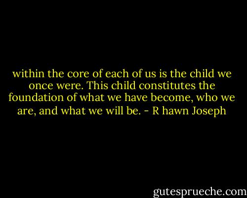 within the core of each of us is the child we once were. This child constitutes the foundation of what we have become, who we are, and what we will be. - R hawn Joseph