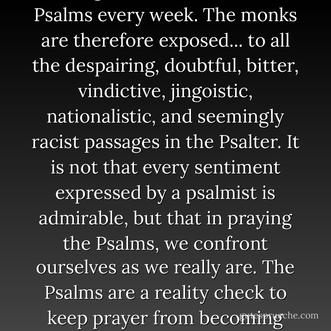 According to Benedict's scheme, the community reads through... the entire book of Psalms every week. The monks are therefore exposed... to all the despairing, doubtful, bitter, vindictive, jingoistic, nationalistic, and seemingly racist passages in the Psalter. It is not that every sentiment expressed by a psalmist is admirable, but that in praying the Psalms, we confront ourselves as we really are. The Psalms are a reality check to keep prayer from becoming sentimental, superficial, or detached from the real world. - Richard H. Schmidt