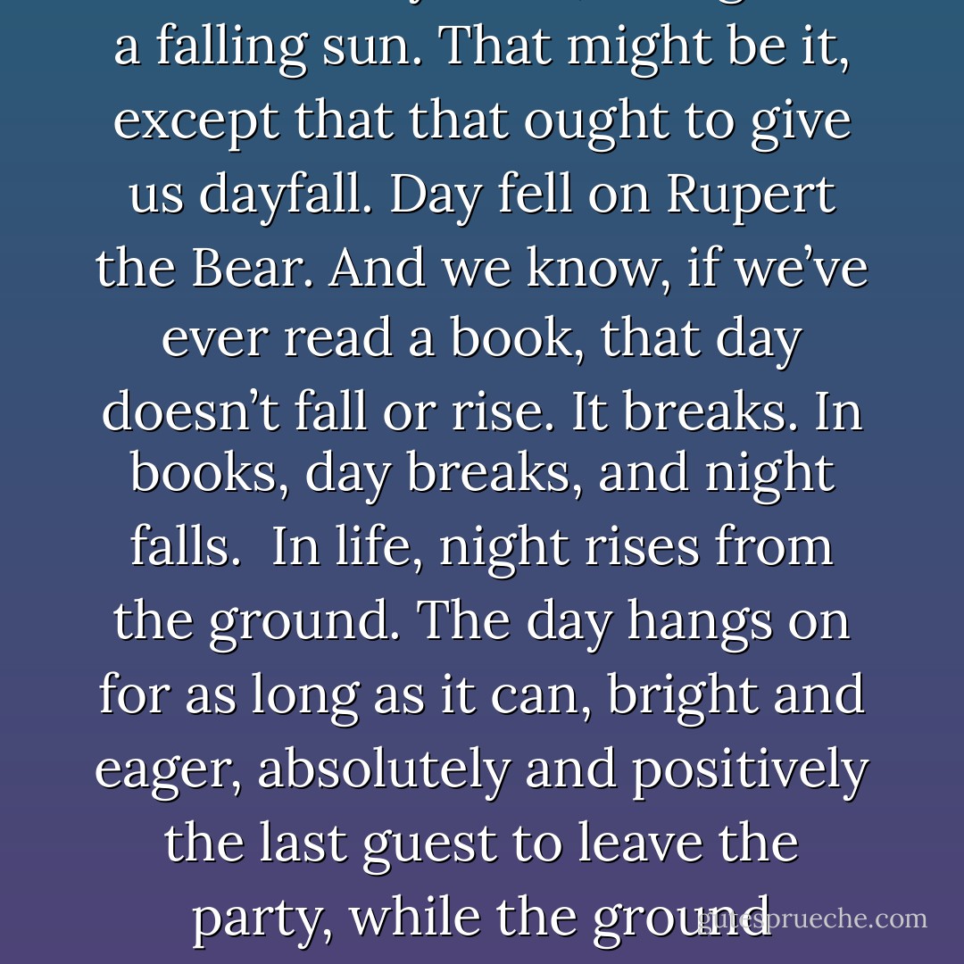 People talk about nightfall, or night falling, or dusk falling, and it’s never seemed right to me. Perhaps they once meant befalling. As in night befalls. As in night happens. Perhaps they, whoever they were, thought of a falling sun. That might be it, except that that ought to give us dayfall. Day fell on Rupert the Bear. And we know, if we’ve ever read a book, that day doesn’t fall or rise. It breaks. In books, day breaks, and night falls.<br /><br />In life, night rises from the ground. The day hangs on for as long as it can, bright and eager, absolutely and positively the last guest to leave the party, while the ground darkens, oozing night around your ankles, swallowing for ever that dropped contact lens, making you miss that low catch in the gully on the last ball of the last over. - Hugh Laurie