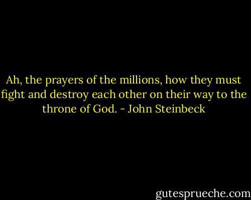 Ah, the prayers of the millions, how they must fight and destroy each other on their way to the throne of God. - John Steinbeck