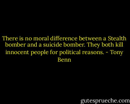 There is no moral difference between a Stealth bomber and a suicide bomber. They both kill innocent people for political reasons. - Tony Benn