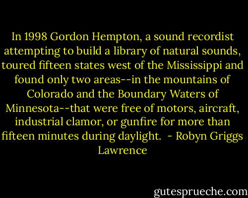 In 1998 Gordon Hempton, a sound recordist attempting to build a library of natural sounds, toured fifteen states west of the Mississippi and found only two areas--in the mountains of Colorado and the Boundary Waters of Minnesota--that were free of motors, aircraft, industrial clamor, or gunfire for more than fifteen minutes during daylight.  - Robyn Griggs Lawrence