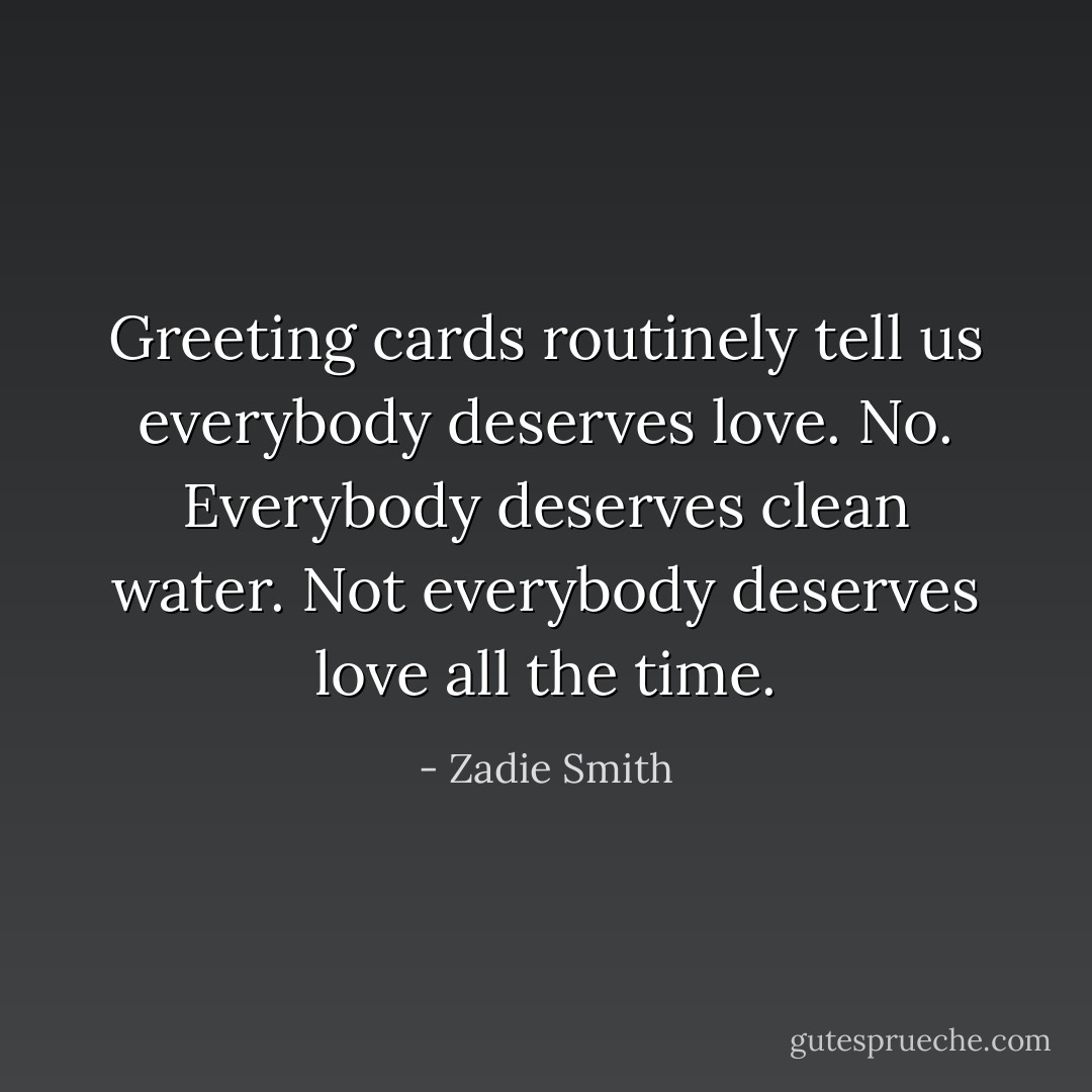 Greeting cards routinely tell us everybody deserves love. No. Everybody deserves clean water. Not everybody deserves love all the time. - Zadie Smith