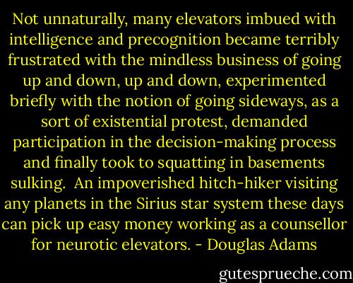 Not unnaturally, many elevators imbued with intelligence and precognition became terribly frustrated with the mindless business of going up and down, up and down, experimented briefly with the notion of going sideways, as a sort of existential protest, demanded participation in the decision-making process and finally took to squatting in basements sulking.<br /><br />An impoverished hitch-hiker visiting any planets in the Sirius star system these days can pick up easy money working as a counsellor for neurotic elevators. - Douglas Adams