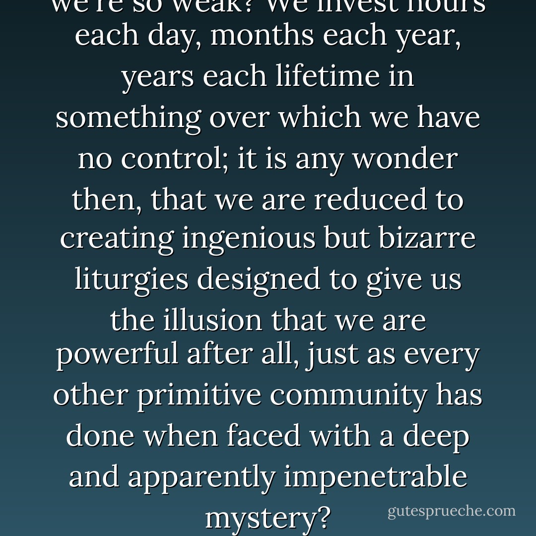 But what else can we do when we're so weak? We invest hours each day, months each year, years each lifetime in something over which we have no control; it is any wonder then, that we are reduced to creating ingenious but bizarre liturgies designed to give us the illusion that we are powerful after all, just as every other primitive community has done when faced with a deep and apparently impenetrable mystery? - Nick Hornby