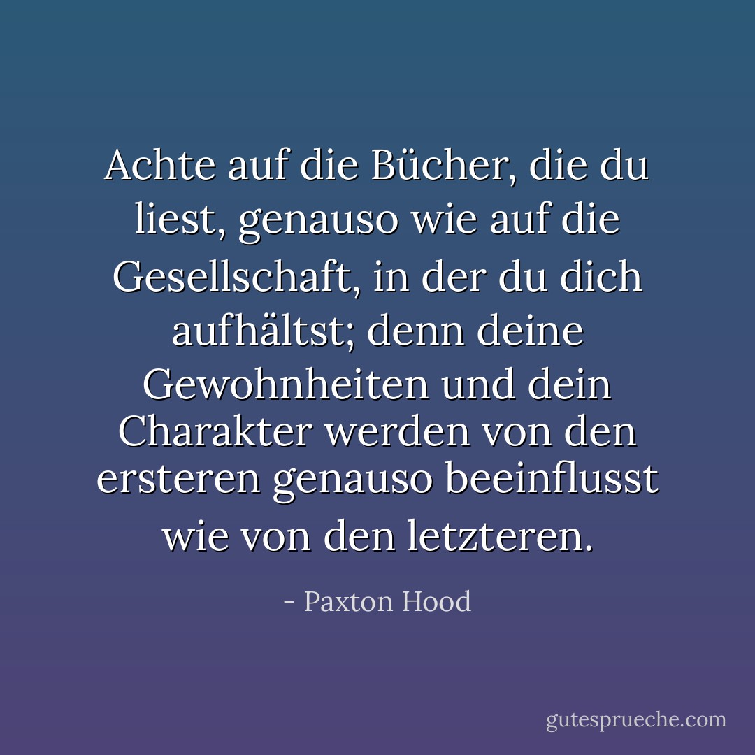 Achte auf die Bücher, die du liest, genauso wie auf die Gesellschaft, in der du dich aufhältst; denn deine Gewohnheiten und dein Charakter werden von den ersteren genauso beeinflusst wie von den letzteren. - Paxton Hood<