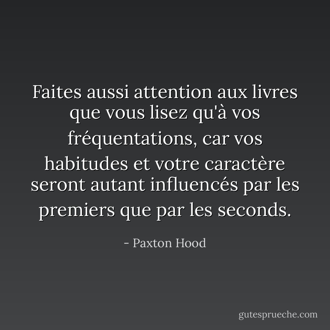 Faites aussi attention aux livres que vous lisez qu'à vos fréquentations, car vos habitudes et votre caractère seront autant influencés par les premiers que par les seconds. - Paxton Hood