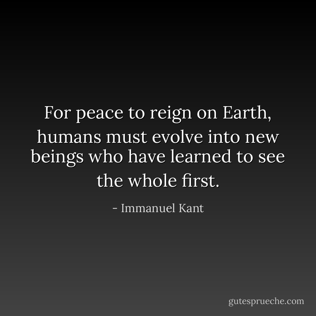 For peace to reign on Earth, humans must evolve into new beings who have learned to see the whole first. - Immanuel Kant