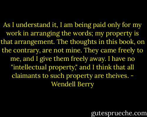 As I understand it, I am being paid only for my work in arranging the words; my property is that arrangement. The thoughts in this book, on the contrary, are not mine. They came freely to me, and I give them freely away. I have no "intellectual property," and I think that all claimants to such property are theives. - Wendell Berry