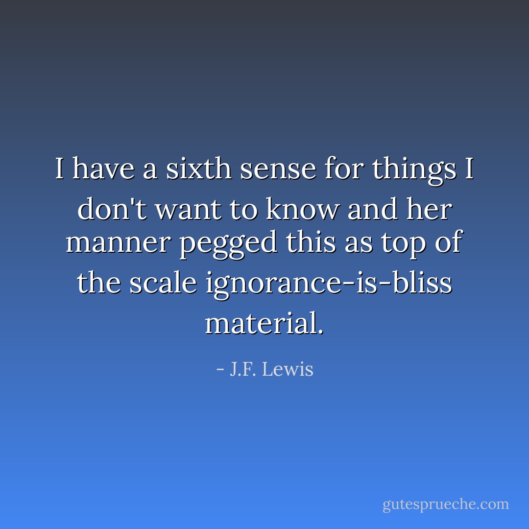 I have a sixth sense for things I don't want to know and her manner pegged this as top of the scale ignorance-is-bliss material. - J.F. Lewis