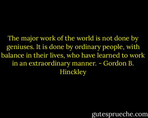 The major work of the world is not done by geniuses. It is done by ordinary people, with balance in their lives, who have learned to work in an extraordinary manner. - Gordon B. Hinckley
