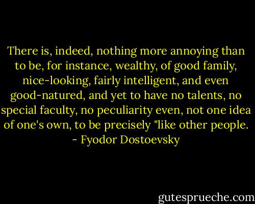 There is, indeed, nothing more annoying than to be, for instance, wealthy, of good family, nice-looking, fairly intelligent, and even good-natured, and yet to have no talents, no special faculty, no peculiarity even, not one idea of one's own, to be precisely "like other people. - Fyodor Dostoevsky