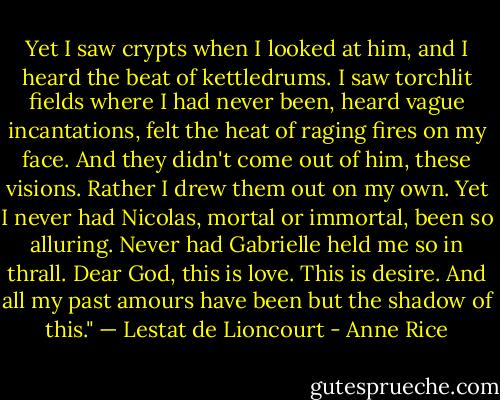 Yet I saw crypts when I looked at him, and I heard the beat of kettledrums. I saw torchlit fields where I had never been, heard vague incantations, felt the heat of raging fires on my face. And they didn't come out of him, these visions. Rather I drew them out on my own.<br />Yet I never had Nicolas, mortal or immortal, been so alluring. Never had Gabrielle held me so in thrall.<br />Dear God, this is love. This is desire. And all my past amours have been but the shadow of this."<br />— Lestat de Lioncourt - Anne Rice
