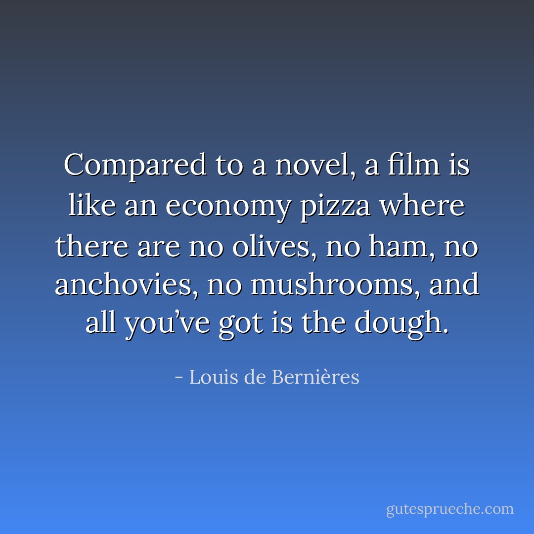 Compared to a novel, a film is like an economy pizza where there are no olives, no ham, no anchovies, no mushrooms, and all you’ve got is the dough. - Louis de Bernières