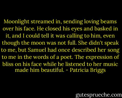 Moonlight streamed in, sending loving beams over his face. He closed his eyes and basked in it, and I could tell it was calling to him, even though the moon was not full. She didn't speak to me, but Samuel had once described her song to me in the words of a poet. The expression of bliss on his face while he listened to her music made him beautiful. - Patricia Briggs