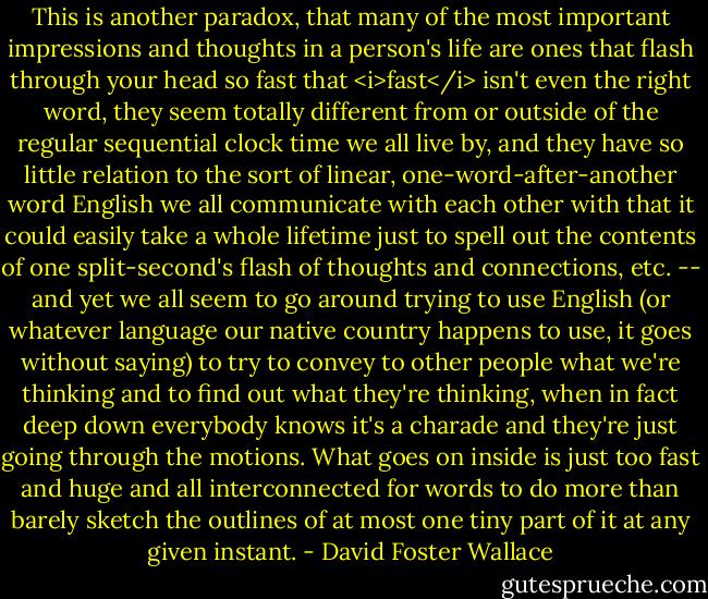 This is another paradox, that many of the most important impressions and thoughts in a person's life are ones that flash through your head so fast that <i>fast</i> isn't even the right word, they seem totally different from or outside of the regular sequential clock time we all live by, and they have so little relation to the sort of linear, one-word-after-another word English we all communicate with each other with that it could easily take a whole lifetime just to spell out the contents of one split-second's flash of thoughts and connections, etc. -- and yet we all seem to go around trying to use English (or whatever language our native country happens to use, it goes without saying) to try to convey to other people what we're thinking and to find out what they're thinking, when in fact deep down everybody knows it's a charade and they're just going through the motions. What goes on inside is just too fast and huge and all interconnected for words to do more than barely sketch the outlines of at most one tiny part of it at any given instant. - David Foster Wallace