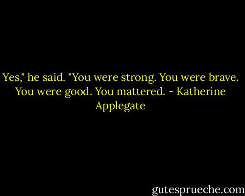 Yes," he said. "You were strong. You were brave. You were good. You mattered. - Katherine Applegate