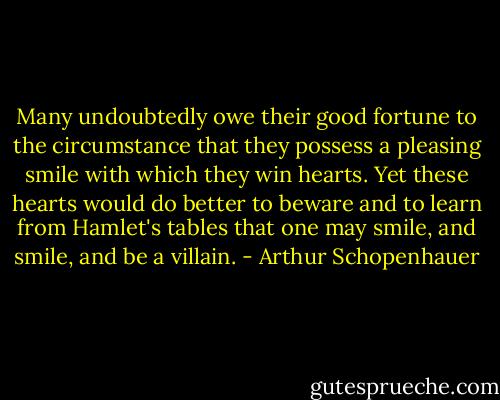 Many undoubtedly owe their good fortune to the circumstance that they possess a pleasing smile with which they win hearts. Yet these hearts would do better to beware and to learn from Hamlet's tables that one may smile, and smile, and be a villain. - Arthur Schopenhauer
