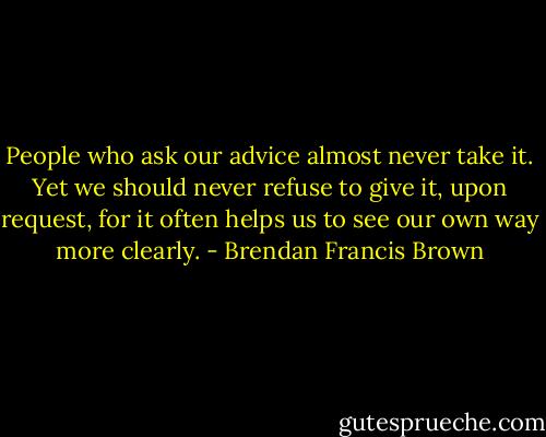 People who ask our advice almost never take it. Yet we should never refuse to give it, upon request, for it often helps us to see our own way more clearly. - Brendan Francis Brown