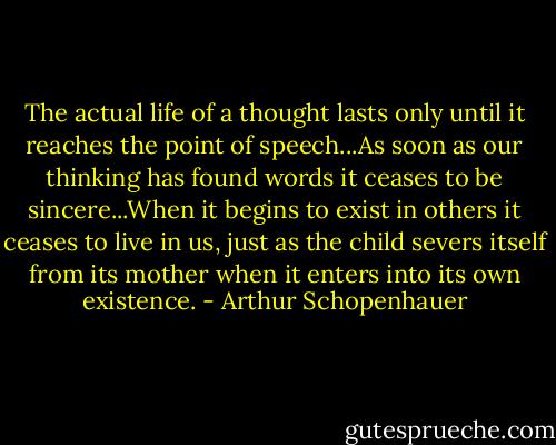 The actual life of a thought lasts only until it reaches the point of speech...As soon as our thinking has found words it ceases to be sincere...When it begins to exist in others it ceases to live in us, just as the child severs itself from its mother when it enters into its own existence. - Arthur Schopenhauer