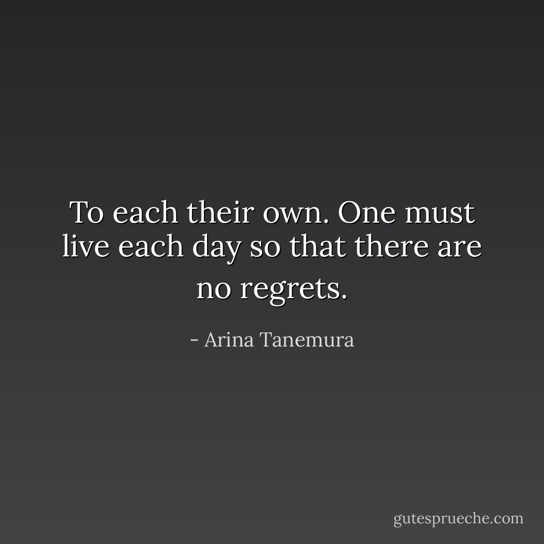 To each their own. One must live each day so that there are no regrets. - Arina Tanemura
