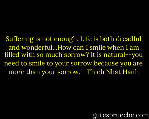 Suffering is not enough. Life is both dreadful and wonderful...How can I smile when I am filled with so much sorrow? It is natural--you need to smile to your sorrow because you are more than your sorrow. - Thich Nhat Hanh