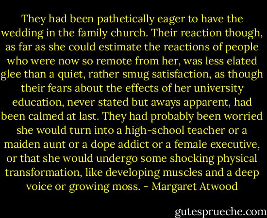 They had been pathetically eager to have the wedding in the family church. Their reaction though, as far as she could estimate the reactions of people who were now so remote from her, was less elated glee than a quiet, rather smug satisfaction, as though their fears about the effects of her university education, never stated but aways apparent, had been calmed at last. They had probably been worried she would turn into a high-school teacher or a maiden aunt or a dope addict or a female executive, or that she would undergo some shocking physical transformation, like developing muscles and a deep voice or growing moss. - Margaret Atwood