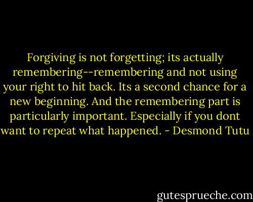 Forgiving is not forgetting; its actually remembering--remembering and not using your right to hit back. Its a second chance for a new beginning. And the remembering part is particularly important. Especially if you dont want to repeat what happened. - Desmond Tutu