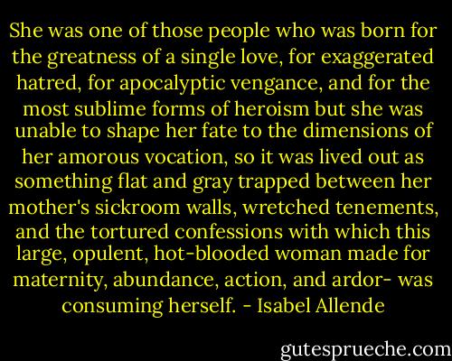 She was one of those people who was born for the greatness of a single love, for exaggerated hatred, for apocalyptic vengance, and for the most sublime forms of heroism but she was unable to shape her fate to the dimensions of her amorous vocation, so it was lived out as something flat and gray trapped between her mother's sickroom walls, wretched tenements, and the tortured confessions with which this large, opulent, hot-blooded woman made for maternity, abundance, action, and ardor- was consuming herself. - Isabel Allende