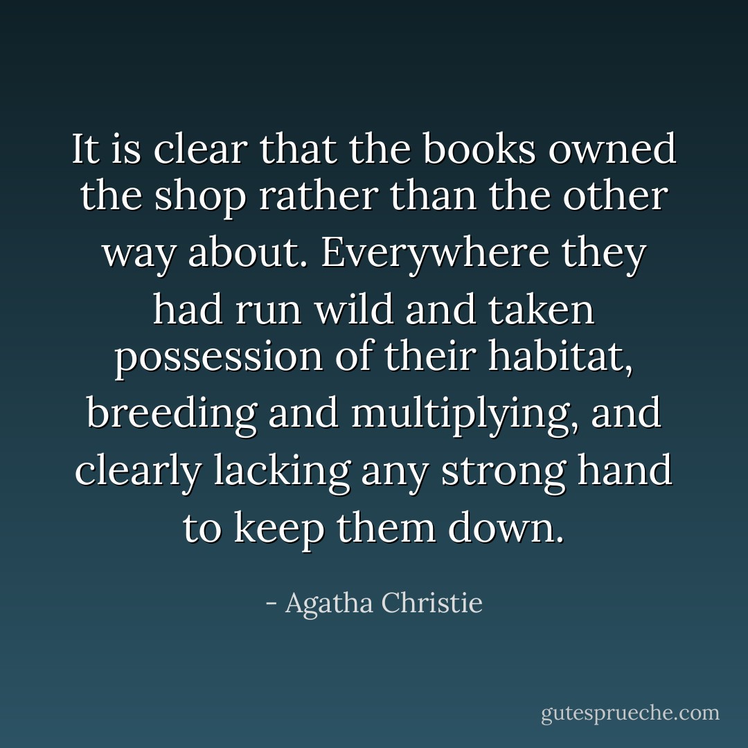 It is clear that the books owned the shop rather than the other way about. Everywhere they had run wild and taken possession of their habitat, breeding and multiplying, and clearly lacking any strong hand to keep them down. - Agatha Christie
